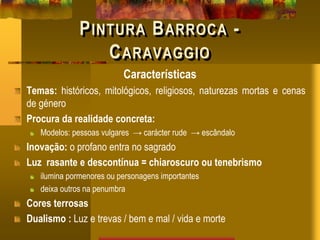 PINTURA BARROCA -
CARAVAGGIO
Características
Temas: históricos, mitológicos, religiosos, naturezas mortas e cenas
de género
Procura da realidade concreta:
Modelos: pessoas vulgares → carácter rude → escândalo
Inovação: o profano entra no sagrado
Luz rasante e descontínua = chiaroscuro ou tenebrismo
ilumina pormenores ou personagens importantes
deixa outros na penumbra
Cores terrosas
Dualismo : Luz e trevas / bem e mal / vida e morte
 