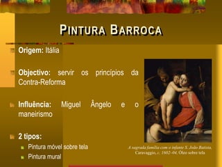 PINTURA BARROCA
Origem: Itália
Objectivo: servir os princípios da
Contra-Reforma
Influência: Miguel Ângelo e o
maneirismo
2 tipos:
Pintura móvel sobre tela
Pintura mural
A sagrada família com o infante S. João Batista,
Caravaggio, c. 1602–04, Óleo sobre tela
 