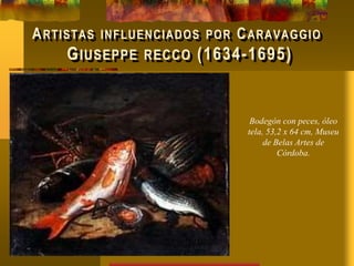 ARTISTAS INFLUENCIADOS POR CARAVAGGIO
GIUSEPPE RECCO (1634-1695)
Bodegón con peces, óleo
tela, 53,2 x 64 cm, Museu
de Belas Artes de
Córdoba.
 