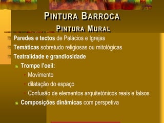 PINTURA BARROCA
PINTURA MURAL
Paredes e tectos de Palácios e Igrejas
Temáticas sobretudo religiosas ou mitológicas
Teatralidade e grandiosidade
Trompe l’oeil:
• Movimento
• dilatação do espaço
• Confusão de elementos arquitetónicos reais e falsos
Composições dinâmicas com perspetiva
 