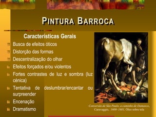 PINTURA BARROCA
Características Gerais
Busca de efeitos óticos
Distorção das formas
Descentralização do olhar
Efeitos forçados e/ou violentos
Fortes contrastes de luz e sombra (luz
cénica)
Tentativa de deslumbrar/encantar ou
surpreender
Encenação
Dramatismo
Conversão de São Paulo, a caminho de Damasco,
Caravaggio, 1600–1601, Óleo sobre tela
 