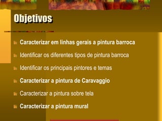 Objetivos
Caracterizar em linhas gerais a pintura barroca
Identificar os diferentes tipos de pintura barroca
Identificar os principais pintores e temas
Caracterizar a pintura de Caravaggio
Caracterizar a pintura sobre tela
Caracterizar a pintura mural
 