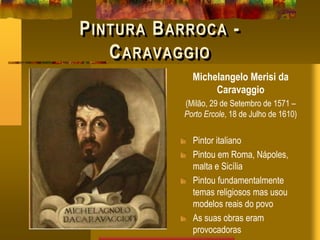 PINTURA BARROCA -
CARAVAGGIO
Michelangelo Merisi da
Caravaggio
(Milão, 29 de Setembro de 1571 –
Porto Ercole, 18 de Julho de 1610)
Pintor italiano
Pintou em Roma, Nápoles,
malta e Sicília
Pintou fundamentalmente
temas religiosos mas usou
modelos reais do povo
As suas obras eram
provocadoras
 