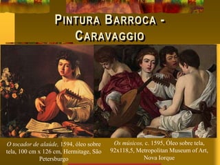 PINTURA BARROCA -
CARAVAGGIO
Os músicos, c. 1595, Óleo sobre tela,
92x118,5, Metropolitan Museum of Art,
Nova Iorque
O tocador de alaúde, 1594, óleo sobre
tela, 100 cm x 126 cm, Hermitage, São
Petersburgo
 