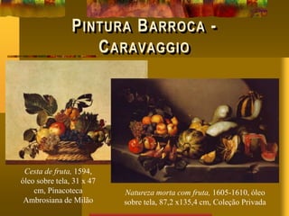 PINTURA BARROCA -
CARAVAGGIO
Cesta de fruta, 1594,
óleo sobre tela, 31 x 47
cm, Pinacoteca
Ambrosiana de Milão
Natureza morta com fruta, 1605-1610, óleo
sobre tela, 87,2 x135,4 cm, Coleção Privada
 
