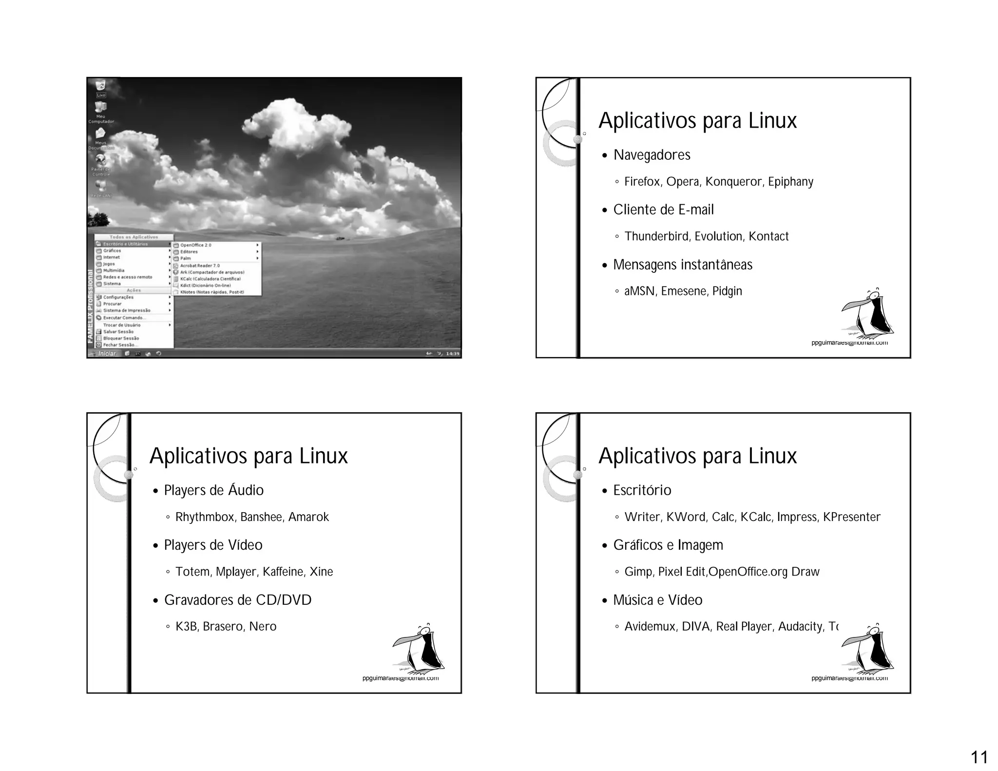 11
ppguimaraes@hotmail.com ppguimaraes@hotmail.com
Aplicativos para Linux
 Navegadores
◦ Firefox, Opera, Konqueror, Epiphany
 Cliente de E-mail
◦ Thunderbird, Evolution, Kontact
 Mensagens instantâneas
◦ aMSN, Emesene, Pidgin
ppguimaraes@hotmail.com
Aplicativos para Linux
 Players de Áudio
◦ Rhythmbox, Banshee, Amarok
 Players de Vídeo
◦ Totem, Mplayer, Kaffeine, Xine
 Gravadores de CD/DVD
◦ K3B, Brasero, Nero
ppguimaraes@hotmail.com
Aplicativos para Linux
 Escritório
◦ Writer, KWord, Calc, KCalc, Impress, KPresenter
 Gráficos e Imagem
◦ Gimp, Pixel Edit,OpenOffice.org Draw
 Música e Vídeo
◦ Avidemux, DIVA, Real Player, Audacity, Totem
 