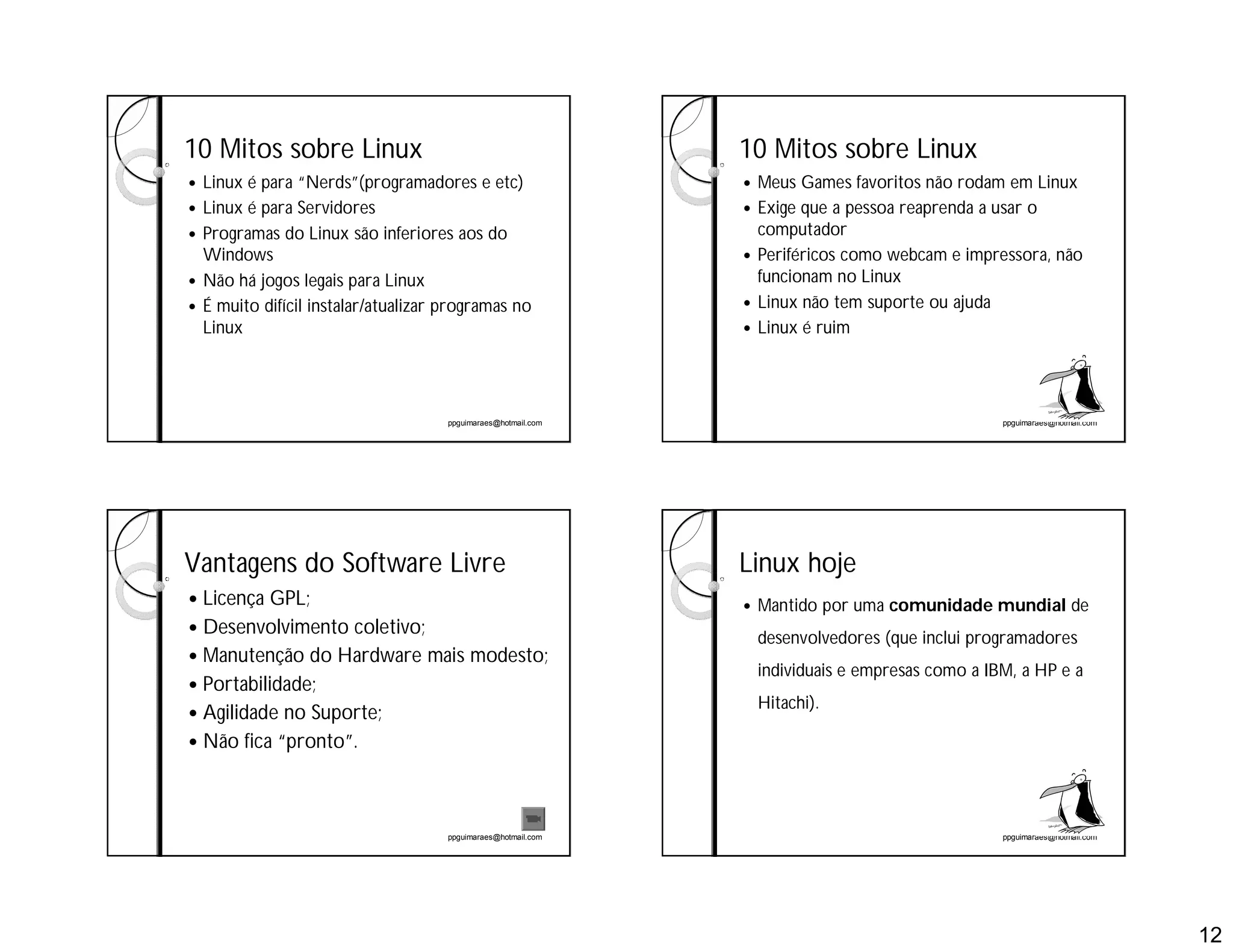 12
ppguimaraes@hotmail.com
10 Mitos sobre Linux
 Linux é para “Nerds”(programadores e etc)
 Linux é para Servidores
 Programas do Linux são inferiores aos do
Windows
 Não há jogos legais para Linux
 É muito difícil instalar/atualizar programas no
Linux
ppguimaraes@hotmail.com
10 Mitos sobre Linux
 Meus Games favoritos não rodam em Linux
 Exige que a pessoa reaprenda a usar o
computador
 Periféricos como webcam e impressora, não
funcionam no Linux
 Linux não tem suporte ou ajuda
 Linux é ruim
ppguimaraes@hotmail.com
Vantagens do Software Livre
 Licença GPL;
 Desenvolvimento coletivo;
 Manutenção do Hardware mais modesto;
 Portabilidade;
 Agilidade no Suporte;
 Não fica “pronto”.
ppguimaraes@hotmail.com
Linux hoje
 Mantido por uma comunidade mundial de
desenvolvedores (que inclui programadores
individuais e empresas como a IBM, a HP e a
Hitachi).
 