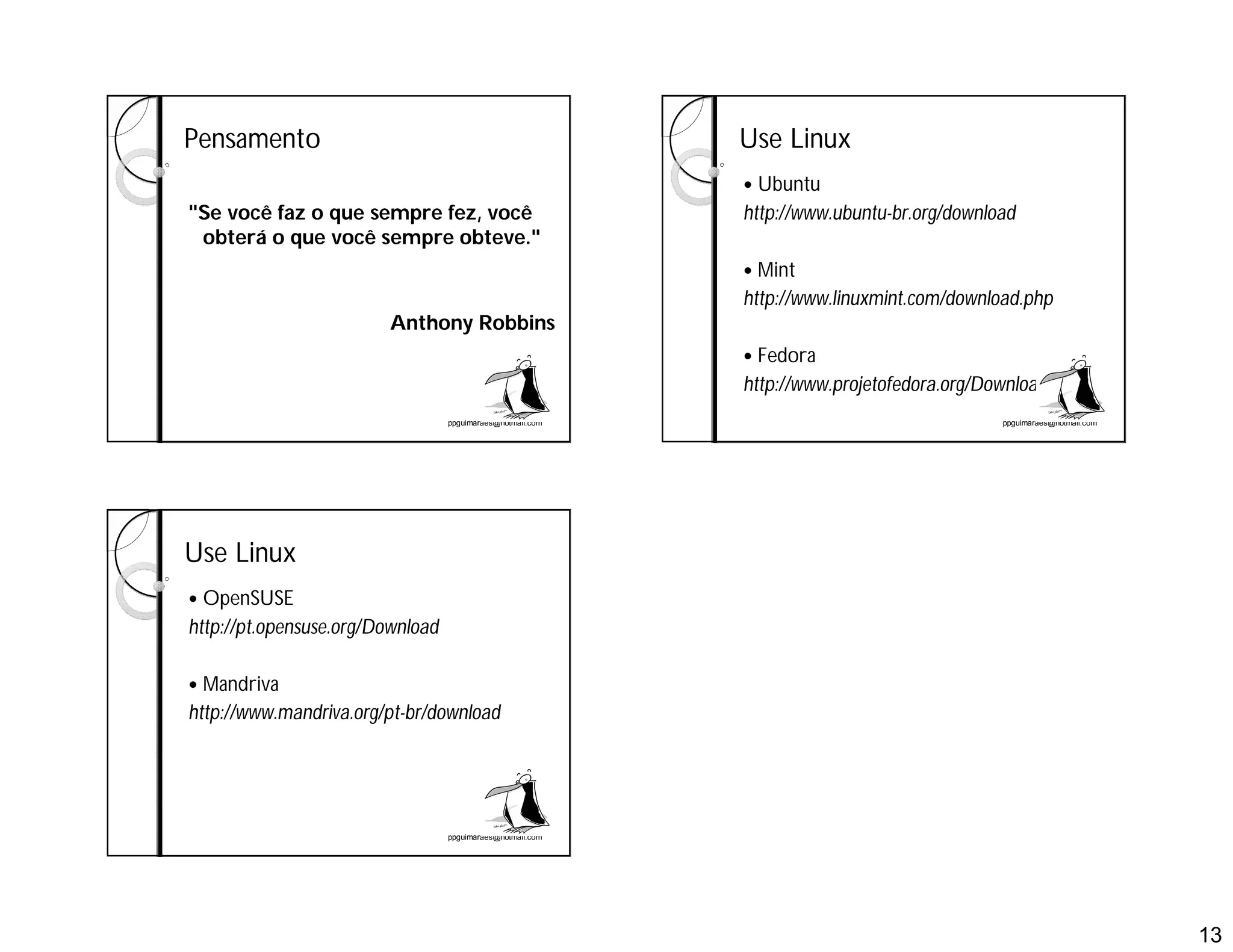 13
ppguimaraes@hotmail.com
Pensamento
"Se você faz o que sempre fez, você
obterá o que você sempre obteve."
Anthony Robbins
ppguimaraes@hotmail.com
Use Linux
 Ubuntu
http://www.ubuntu-br.org/download
 Mint
http://www.linuxmint.com/download.php
 Fedora
http://www.projetofedora.org/Download
ppguimaraes@hotmail.com
Use Linux
 OpenSUSE
http://pt.opensuse.org/Download
 Mandriva
http://www.mandriva.org/pt-br/download
 