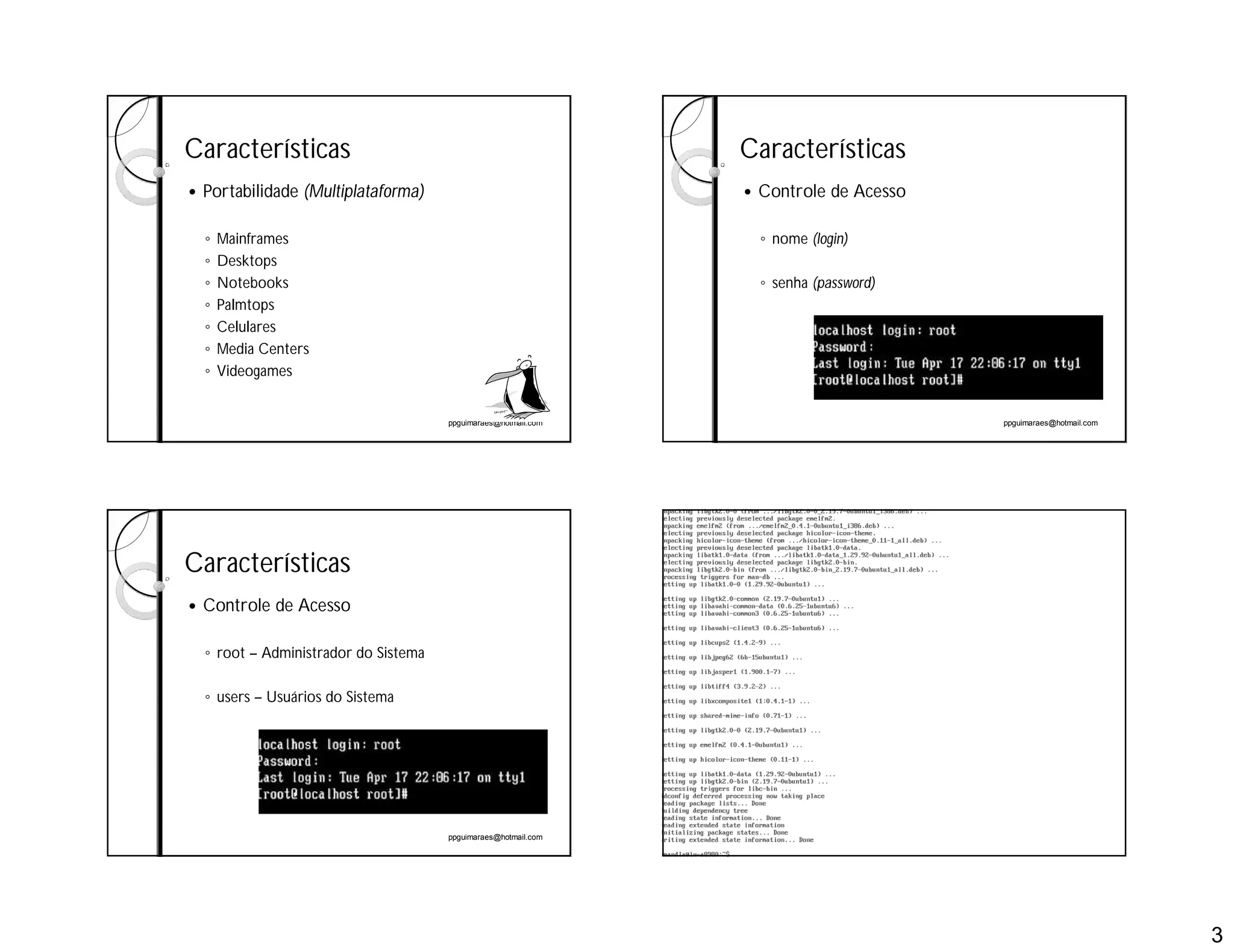 3
ppguimaraes@hotmail.com
Características
 Portabilidade (Multiplataforma)
◦ Mainframes
◦ Desktops
◦ Notebooks
◦ Palmtops
◦ Celulares
◦ Media Centers
◦ Videogames
ppguimaraes@hotmail.com
Características
 Controle de Acesso
◦ nome (login)
◦ senha (password)
ppguimaraes@hotmail.com
Características
 Controle de Acesso
◦ root – Administrador do Sistema
◦ users – Usuários do Sistema
ppguimaraes@hotmail.com
 