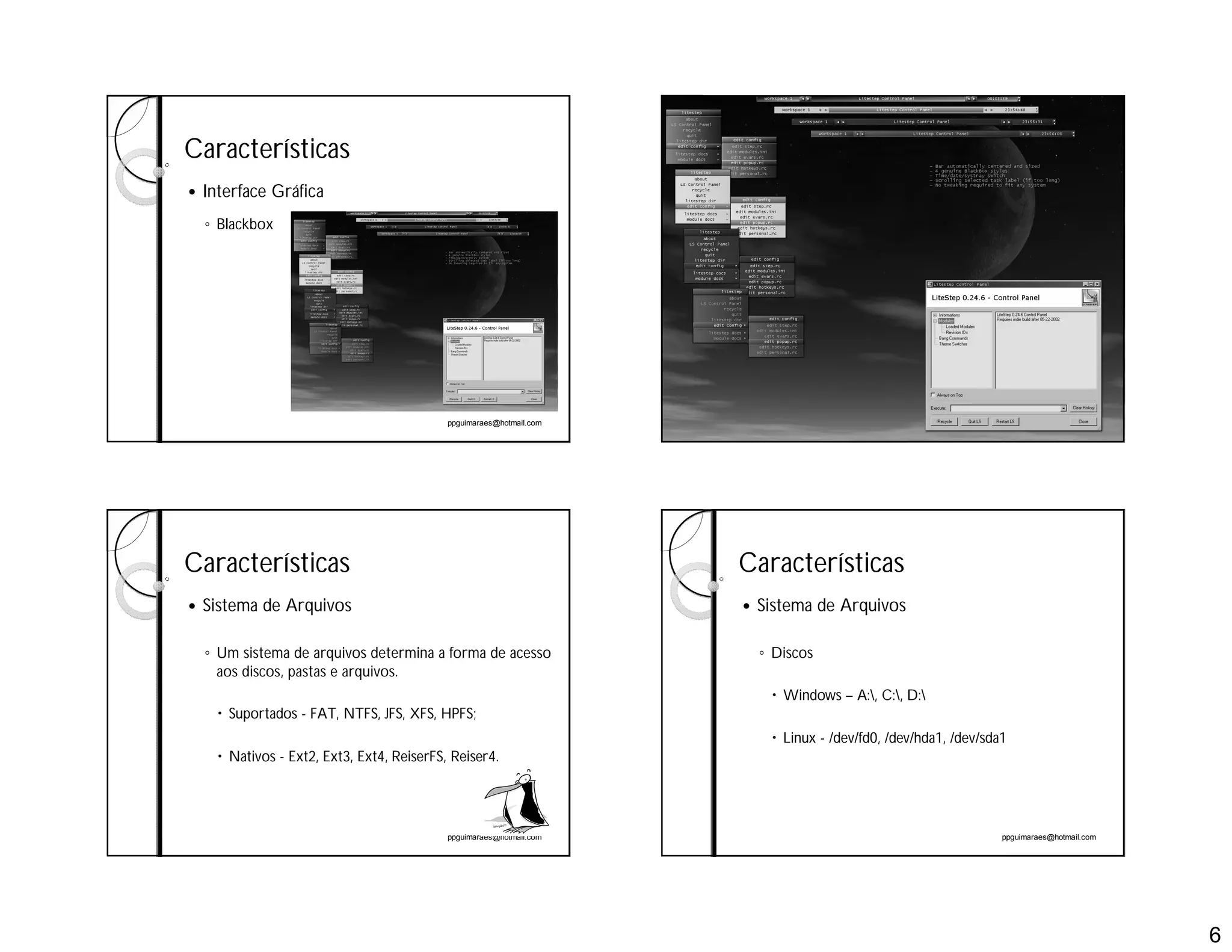 6
ppguimaraes@hotmail.com
Características
 Interface Gráfica
◦ Blackbox
ppguimaraes@hotmail.com
ppguimaraes@hotmail.com
Características
 Sistema de Arquivos
◦ Um sistema de arquivos determina a forma de acesso
aos discos, pastas e arquivos.
 Suportados - FAT, NTFS, JFS, XFS, HPFS;
 Nativos - Ext2, Ext3, Ext4, ReiserFS, Reiser4.
ppguimaraes@hotmail.com
Características
 Sistema de Arquivos
◦ Discos
 Windows – A:, C:, D:
 Linux - /dev/fd0, /dev/hda1, /dev/sda1
 