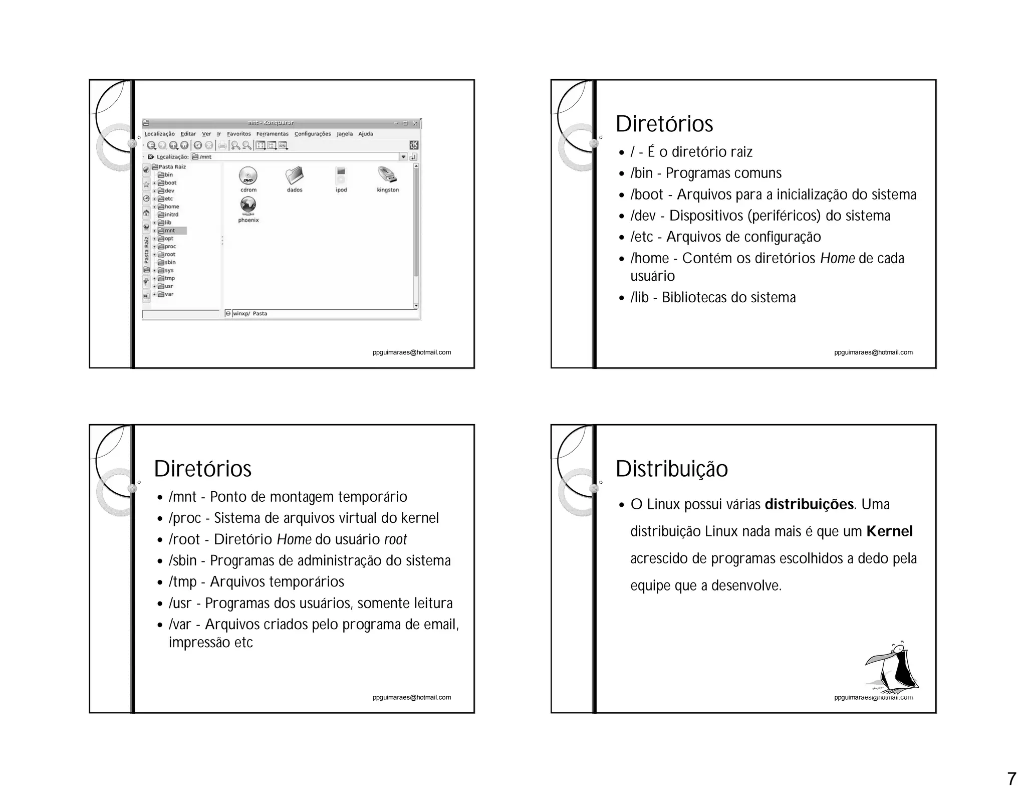 7
ppguimaraes@hotmail.com ppguimaraes@hotmail.com
Diretórios
 / - É o diretório raiz
 /bin - Programas comuns
 /boot - Arquivos para a inicialização do sistema
 /dev - Dispositivos (periféricos) do sistema
 /etc - Arquivos de configuração
 /home - Contém os diretórios Home de cada
usuário
 /lib - Bibliotecas do sistema
ppguimaraes@hotmail.com
Diretórios
 /mnt - Ponto de montagem temporário
 /proc - Sistema de arquivos virtual do kernel
 /root - Diretório Home do usuário root
 /sbin - Programas de administração do sistema
 /tmp - Arquivos temporários
 /usr - Programas dos usuários, somente leitura
 /var - Arquivos criados pelo programa de email,
impressão etc
ppguimaraes@hotmail.com
Distribuição
 O Linux possui várias distribuições. Uma
distribuição Linux nada mais é que um Kernel
acrescido de programas escolhidos a dedo pela
equipe que a desenvolve.
 