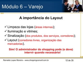 A importância do Layout Limpeza das lojas ( áreas internas ); Iluminação e vitrines; Sinalização ( dos produtos, dos serviços, corredores ); Layout ( corredores livres, organização das mercadorias ). Sim! O administrador do shopping pode (e deve) intervir quando necessário! Módulo 6 – Varejo  