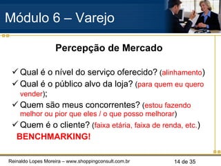 Percepção de Mercado Qual é o nível do serviço oferecido?  ( alinhamento ) Qual é o público alvo da loja?  ( para quem eu quero vender ) ; Quem são meus concorrentes?  ( estou fazendo melhor ou pior que eles / o que posso melhorar ) Quem é o cliente?  ( faixa etária, faixa de renda, etc. ) BENCHMARKING!  . Módulo 6 – Varejo  