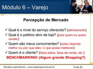 Percepção de Mercado Qual é o nível do serviço oferecido? ( alinhamento ) Qual é o público alvo da loja? ( para quem eu quero vender ) Quem são meus concorrentes? ( estou fazendo melhor ou pior que eles / o que posso melhorar ) Quem é o cliente? ( faixa etária, faixa de renda, etc. ) BENCHMARKING! (Algum grande Shopping?) Módulo 6 – Varejo  