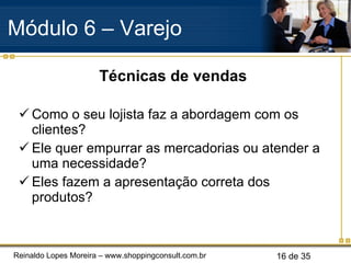 Técnicas de vendas Como o seu lojista faz a abordagem com os clientes? Ele quer empurrar as mercadorias ou atender a uma necessidade? Eles fazem a apresentação correta dos produtos? Módulo 6 – Varejo  