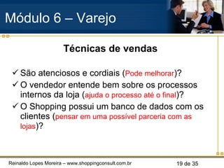 Técnicas de vendas São atenciosos e cordiais ( Pode melhorar )? O vendedor entende bem sobre os processos internos da loja ( ajuda o processo até o final )? O Shopping possui um banco de dados com os clientes ( pensar em uma possível parceria com as lojas )? Módulo 6 – Varejo  