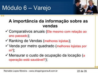 A importância da informação sobre as vendas Comparativos anuais ( Ele mesmo com relação ao ano passado ); Ranking de Vendas ( melhores lojistas ); Venda por metro quadrado ( melhores lojistas por  m² ); Mensurar o custo de ocupação da locação ( a operação está saudável? ); Módulo 6 – Varejo  