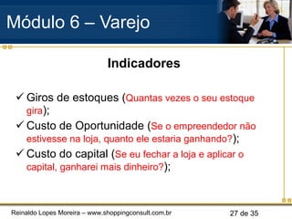 Indicadores Giros de estoques ( Quantas vezes o seu estoque gira ); Custo de Oportunidade ( Se o empreendedor não estivesse na loja, quanto ele estaria ganhando? ); Custo do capital ( Se eu fechar a loja e aplicar o capital, ganharei mais dinheiro? ); Módulo 6 – Varejo  