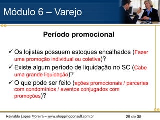 Período promocional Os lojistas possuem estoques encalhados ( Fazer uma promoção individual ou coletiva )? Existe algum período de liquidação no SC ( Cabe uma grande liquidação )? O que pode ser feito ( ações promocionais / parcerias com condomínios / eventos conjugados com promoções )? Módulo 6 – Varejo  