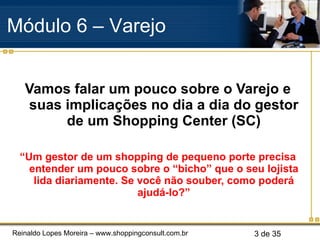 Vamos falar um pouco sobre o Varejo e suas implicações no dia a dia do gestor de um Shopping Center (SC) “ Um gestor de um shopping de pequeno porte precisa entender um pouco sobre o “bicho” que o seu lojista lida diariamente. Se você não souber, como poderá ajudá-lo?” Módulo 6 – Varejo  
