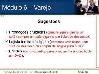 Sugestões Promoções cruzadas ( compre aqui e ganhe um café / compre um café e ganhe um ticket de desconto ); Lojista indicando lojista ( comprou uma roupa, tem 10% de desconto na compra de artigos para o lar ); Brindes ( comprou artigo para o lar, ganha a locação de um DVD ); Módulo 6 – Varejo  