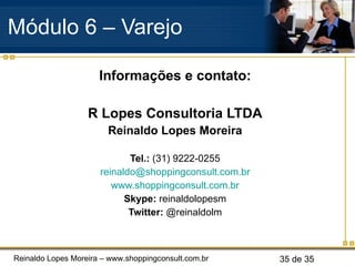 Informações e contato: R Lopes Consultoria LTDA Reinaldo Lopes Moreira Tel.:  (31) 9222-0255 [email_address] www.shoppingconsult.com.br Skype:  reinaldolopesm Twitter:  @reinaldolm Módulo 6 – Varejo  