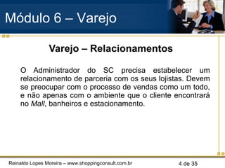 Varejo – Relacionamentos O Administrador do SC precisa estabelecer um relacionamento de parceria com os seus lojistas. Devem se preocupar com o processo de vendas como um todo, e não apenas com o ambiente que o cliente encontrará no  Mall , banheiros e estacionamento. Módulo 6 – Varejo  