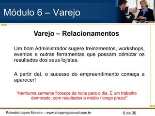 Varejo – Relacionamentos Um bom Administrador sugere treinamentos, workshops, eventos e outras ferramentas que possam otimizar os resultados dos seus lojistas. A partir daí, o sucesso do empreendimento começa a aparecer! “ Nenhuma semente floresce da noite para o dia. É um trabalho demorado, com resultados a médio / longo prazo!” Módulo 6 – Varejo  
