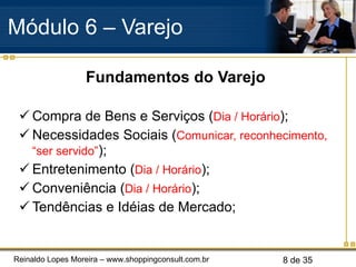 Fundamentos do Varejo Compra de Bens e Serviços ( Dia / Horário ); Necessidades Sociais ( Comunicar, reconhecimento, “ser servido” ); Entretenimento ( Dia / Horário ); Conveniência ( Dia / Horário ); Tendências e Idéias de Mercado; Módulo 6 – Varejo  