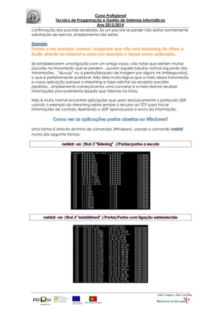 Curso Profissional
Tecnico de Progarmação e Gestão de Sistemas Informáticos
Ano 2013/2014
João Campos e Rui Carvalho
confirmação dos pacotes recebidos. Se um pacote se perder não existe normalmente
solicitação de reenvio, simplesmente não existe.
Se estabelecerem uma ligação com um amigo vosso, vão notar que existem muitos
pacotes na transmissão que se perdem…ouvem aquele barulho normal aquando das
transmissões…”bluuup” ou a perda/bloqueio de imagem por alguns ms (milisegundos),
o que é perfeitamente aceitável. Não teria muita lógica que a meio dessa transmissão
a vossa aplicação parasse o streaming e fosse solicitar ao receptor pacotes
perdidos…simplesmente começávamos uma conversa e a meio iríamos receber
informações provavelmente daquilo que falamos no início.
Não é muito normal encontrar aplicações que usem exclusivamente o protocolo UDP,
usando o exemplo do streaming existe sempre o recurso ao TCP para trocar
informações de controlo, libertando o UDP apenas para o envio da informação.
Uma forma é através da linha de comandos (Windows), usando o comando
numa das seguinte formas:
 