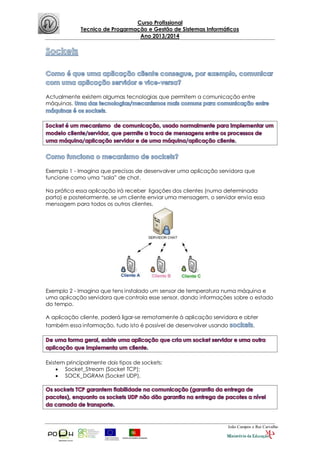 Curso Profissional
Tecnico de Progarmação e Gestão de Sistemas Informáticos
Ano 2013/2014
João Campos e Rui Carvalho
Actualmente existem algumas tecnologias que permitem a comunicação entre
máquinas.
.
Exemplo 1 - Imagina que precisas de desenvolver uma aplicação servidora que
funcione como uma “sala” de chat.
Na prática essa aplicação irá receber ligações dos clientes (numa determinada
porta) e posteriormente, se um cliente enviar uma mensagem, o servidor envia essa
mensagem para todos os outros clientes.
Exemplo 2 - Imagina que tens instalado um sensor de temperatura numa máquina e
uma aplicação servidora que controla esse sensor, dando informações sobre o estado
do tempo.
A aplicação cliente, poderá ligar-se remotamente à aplicação servidora e obter
também essa informação, tudo isto é possível de desenvolver usando ,
Existem principalmente dois tipos de sockets:
 Socket_Stream (Socket TCP);
 SOCK_DGRAM (Socket UDP).
 