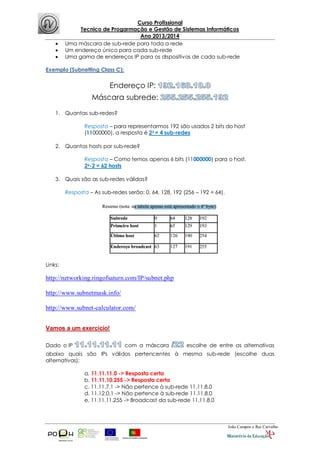 Curso Profissional
Tecnico de Progarmação e Gestão de Sistemas Informáticos
Ano 2013/2014
João Campos e Rui Carvalho
 Uma máscara de sub-rede para toda a rede
 Um endereço único para cada sub-rede
 Uma gama de endereços IP para os dispositivos de cada sub-rede
Exemplo (Subnetting Class C):
Endereço IP:
Máscara subrede:
1. Quantas sub-redes?
Resposta – para representarmos 192 são usados 2 bits do host
(11000000), a resposta é 22 = 4 sub-redes
2. Quantos hosts por sub-rede?
Resposta – Como temos apenas 6 bits (11000000) para o host,
26-2 = 62 hosts
3. Quais são as sub-redes válidas?
Resposta – As sub-redes serão: 0, 64, 128, 192 (256 – 192 = 64).
Links:
http://networking.ringofsaturn.com/IP/subnet.php
http://www.subnetmask.info/
http://www.subnet-calculator.com/
Vamos a um exercício!
Dado o IP com a máscara escolhe de entre as alternativas
abaixo quais são IPs válidos pertencentes à mesma sub-rede (escolhe duas
alternativas):
a. 11.11.11.0 -> Resposta certa
b. 11.11.10.255 -> Resposta certa
c. 11.11.7.1 -> Não pertence à sub-rede 11.11.8.0
d. 11.12.0.1 -> Não pertence à sub-rede 11.11.8.0
e. 11.11.11.255 -> Broadcast da sub-rede 11.11.8.0
 