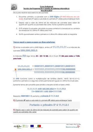 Curso Profissional
Tecnico de Progarmação e Gestão de Sistemas Informáticos
Ano 2013/2014
João Campos e Rui Carvalho
Dica para resolver esse exercício de sub-rede:
1. Encontrar, primeiro, a sub-rede com o (IP AND Máscara de sub-
rede). O primeiro IP após a sub-rede é o primeiro IP válido para endereçar hosts
2. Depois veja o valor do último bit da máscara de sub-rede para saber de
quanto em quanto as sub-redes irão variar. Ache a próxima sub-rede
3. O IP anterior à sub-rede calculada no passo anterior é o broadcast e o anterior
ao broadcast é o último IP válido para host
4. Os IPs que estiverem entre o primeiro e o último IPs válidos serão as respostas
Achar a sub-rede com o AND lógico entre o IP e a máscara de
sub-rede .
A máscara logo temos , isto é ficam
O funciona como a multiplicação de binários (0x0=0, 1x0=0, 0x1=0,1x1=1),
portanto o primeiro e o segundo octeto permanecem iguais e o último fica tudo zero.
Somente temos de converter para binário o terceiro octeto e fazer o AND:
Resposta: , portanto a
O primeiro IP após a sub-rede é o primeiro IP válido para endereçar hosts
Depois veja o valor do último bit da máscara de subrede para saber de quanto em
quanto as subredes irão vairar
 