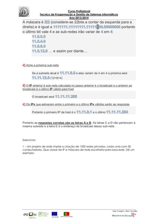 Curso Profissional
Tecnico de Progarmação e Gestão de Sistemas Informáticos
Ano 2013/2014
João Campos e Rui Carvalho
A máscara é (considere-se 22bits a contar da esquerda para a
direita) e é igual a portanto
o último bit vale 4 e as sub-redes irão variar de em :
… e assim por diante…
Ache a próxima sub-rede
Se a subrede atual é e elas variam de 4 em 4 a próxima será
(12=8+4)
O IP anterior à sub-rede calculada no passo anterior é o broadcast e o anterior ao
broadcast é o último IP válido para host
O broadcast será
Os IPs que estiverem entre o primeiro e o último IPs válidos serão as respostas
Portanto o primeiro IP de host é o e o último
Portanto as respostas corretas são as letras A e B. As letras C e D não pertencem à
mesma subrede e a letra E é o endereço de broadcast dessa sub-rede.
Exercícios:
1 – Um projeto de rede impõe a criação de 1500 redes privadas, cada uma com 50
computadores. Que classe de IP e máscara de rede escolheria para essa rede. Dê um
exemplo.
 