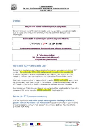 Curso Profissional
Tecnico de Progarmação e Gestão de Sistemas Informáticos
Ano 2013/2014
João Campos e Rui Carvalho
Servem, também como filtro de informação uma vez que como toda a informação
que chega a um computador vem misturada, elas permitem distinguir essa
informação.
O número é 216 = 65 534 portas
Certamente que já ouviram falar em serviços/aplicações que usam o protocolo TCP
ou UDP.
(camada de transporte) e em traços gerais, em conjunto com a porta e o IP da
máquina, definem como uma determinada informação é transmitida na rede.
Como vimos, numa máquina, existem (teoricamente) que podem
ser usadas pelas mais diversas aplicações/serviços, o (teoricamente) poderíamos ter
65.536 aplicações/serviços distintos a correr em simultâneo na nossa máquina.
Como sabem, o IP identifica a máquina e a porta identifica a aplicação/serviço. Além
das portas TCP temos também (teoricamente).
O TCP é o protocolo
. No estabelecimento de ligação entre
emissor e receptor existe um “pré-acordo” denominado de Three Way Handshake
(SYN, SYN-ACK, ACK).
 