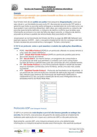 Curso Profissional
Tecnico de Progarmação e Gestão de Sistemas Informáticos
Ano 2013/2014
João Campos e Rui Carvalho
Esse ficheiro terá de ser mais pequenas ( ), para que
seja viável a sua transferência para outro PC. Recorrendo ao protocolo TCP existe a
garantia que todos os pacotes serão entregues e reordenados do outro lado (uma vez
que podem ir por caminhos diferentes). Além disso, por cada pacote ou conjunto de
pacotes (previamente definido), a máquina de destino confirma que recebeu essa
informação ao emissor e no caso de falha de algum pacote, a máquina de destino
procede ao emissor o pedido de retransmissão do(s) pacote(S) em falta.
Já pensaram se na transmissão do ficheiro do filme ou jogo de (800 MB) faltassem por
exemplo apenas 2 k???? …bem, o receptor simplesmente não iria conseguir abrir esse
ficheiro recebendo provavelmente a mensagem “ficheiro corrompido”.
 POP3 - Post Office Protocol (POP3) é um protocolo utilizado no acesso remoto a
uma caixa de correio eletrônico.
 SMTP - Simple Mail Transfer Protocol (SMTP) é o protocolo padrão para envio
de e-mails através da Internet.
 SSH - Secure Shell é, ao mesmo tempo, um programa de computador e
um protocolo de rede que permitem a conexão com outro computador
na rede de forma a permitir execução de comandos de uma unidade remota.
 FTP - File Transfer Protocol, é uma forma bastante rápida e versátil de transferir
arquivos (também conhecidos como ficheiros), sendo uma das mais usadas
na Internet.
 HTTP - Hypertext Transfer Protocol - Protocolo de Transferência de Hipertexto - é
um protocolo de comunicação (na camada de aplicação segundo o Modelo
OSI) utilizado para sistemas de informação de hipermedia distribuídos e
colaborativos.[1] Seu uso para a obtenção de recursos interligados levou ao
estabelecimento da World Wide Web.
O UDP é um protocolo
No entanto, esse processo de garantia de dados pode ser simplesmente
realizado pela aplicação em si (que usa o protocolo UDP) e não pelo protocolo.
Basicamente, usando UDP, uma máquina emissora envia uma determinada
informação e a máquina receptora recebe essa informação, não existindo qualquer
 