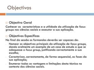 Objectivos

   Objectivo Geral
Conhecer as características e a utilidade da utilização de focus
groups nas ciências sociais e executar a sua aplicação.

   Objectivos Específicos
No final da sessão os formandos deverão ser capazes de:
- Nomear os objectivos principais da utilização de focus groups,
  dando oralmente um exemplo de um caso de estudo a que se
  adequasse o focus group, justificando correctamente a sua
  escolha;
- Caracterizar, correctamente, de forma sequencial, as fases da
  sua aplicação;
- Enumerar todas as vantagens e limitações desta técnica no
  contexto das ciências sociais.
 