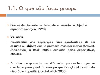 1.1. O que são focus groups

    Grupos de discussão em torno de um assunto ou objectivo
     específico (Morgan, 1998)

    Objectivo
-    Providenciar uma exploração mais aprofundada de um
     assunto ou objecto que se pretende conhecer melhor (Stewart,
     Shamdasani, & Rook, 2007); explorar ideias, expectativas,
     atitudes.

    Permitem compreender as diferentes perspectivas que se
     combinam para produzir uma perspectiva global acerca da
     situação em questão (Jovchelovitch, 2000).
 