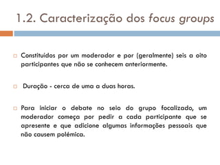 1.2. Caracterização dos focus groups

   Constituídos por um moderador e por (geralmente) seis a oito
    participantes que não se conhecem anteriormente.

   Duração - cerca de uma a duas horas.

   Para iniciar o debate no seio do grupo focalizado, um
    moderador começa por pedir a cada participante que se
    apresente e que adicione algumas informações pessoais que
    não causem polémica.
 