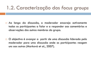1.2. Caracterização dos focus groups

   Ao longo da discussão, o moderador encoraja activamente
    todos os participantes a falar e a responder aos comentários e
    observações dos outros membros do grupo.

   O objectivo é avançar a partir de uma discussão liderada pelo
    moderador para uma discussão onde os participantes reagem
    uns aos outros (Marková et al., 2007).
 