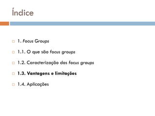 Índice

   1. Focus Groups

   1.1. O que são focus groups

   1.2. Caracterização dos focus groups

   1.3. Vantagens e limitações

   1.4. Aplicações
 