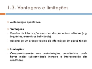 1.3. Vantagens e limitações

   Metodologia qualitativa.

   Vantagens
-   Recolha de informação mais rica do que outros métodos (e.g.
    inquéritos, entrevistas individuais).
-   Recolha de um grande volume de informação em pouco tempo

   Limitações
-   Comparativamente com metodologias quantitativas pode
    haver maior subjectividade inerente a interpretação dos
    resultados.
 