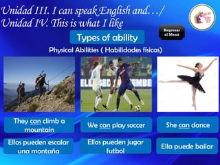 Unidad III. I can speak English and…/
Unidad IV. This is what I like
Types of ability
Physical Abilities ( Habilidades físicas)
They can climb a
mountain
We can play soccer She can dance
Ellos pueden escalar
una montaña
Ellos pueden jugar
futbol
Ella puede bailar
Regresar
al Menú
 