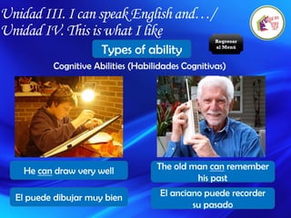 Unidad III. I can speak English and…/
Unidad IV. This is what I like
Types of ability
Cognitive Abilities (Habilidades Cognitivas)
He can draw very well The old man can remember
his past
El puede dibujar muy bien El anciano puede recorder
su pasado
Regresar
al Menú
 