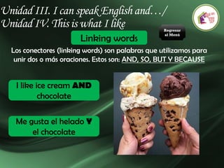 Unidad III. I can speak English and…/
Unidad IV. This is what I like
Linking words
Los conectores (linking words) son palabras que utilizamos para
unir dos o más oraciones. Estos son: AND, SO, BUT Y BECAUSE
I like ice cream AND
chocolate
Me gusta el helado Y
el chocolate
Regresar
al Menú
 