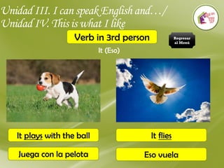 Unidad III. I can speak English and…/
Unidad IV. This is what I like
Verb in 3rd person
It (Eso)
It plays with the ball
Juega con la pelota
It flies
Eso vuela
Regresar
al Menú
 