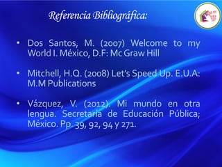 Referencia Bibliográfica:
• Dos Santos, M. (2007) Welcome to my
World I. México, D.F: McGraw Hill
• Mitchell, H.Q. (2008) Let’s Speed Up. E.U.A:
M.M Publications
• Vázquez, V. (2012). Mi mundo en otra
lengua. Secretaría de Educación Pública;
México. Pp. 39, 92, 94 y 271.
 
