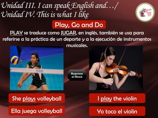Unidad III. I can speak English and…/
Unidad IV. This is what I like
Play, Go and Do
PLAY se traduce como JUGAR, en inglés, también se usa para
referirse a la práctica de un deporte y a la ejecución de instrumentos
musicales.
She plays volleyball I play the violin
Ella juega volleyball Yo toco el violin
Regresar
al Menú
 