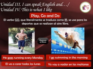 Unidad III. I can speak English and…/
Unidad IV. This is what I like
Play, Go and Do
El verbo GO, que literalmente se traduce como IR, se usa para los
deportes que se realizan al aire libre.
He goes running every Monday I go swimming in the morning
El va a correr todos los lunes Yo voy a nadar en las mañanas
Regresar
al Menú
 