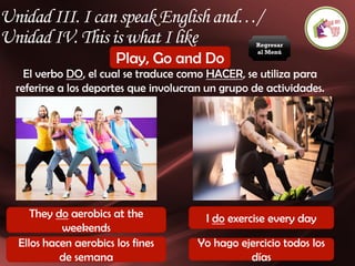 Unidad III. I can speak English and…/
Unidad IV. This is what I like
Play, Go and Do
El verbo DO, el cual se traduce como HACER, se utiliza para
referirse a los deportes que involucran un grupo de actividades.
They do aerobics at the
weekends
I do exercise every day
Ellos hacen aerobics los fines
de semana
Yo hago ejercicio todos los
días
Regresar
al Menú
 